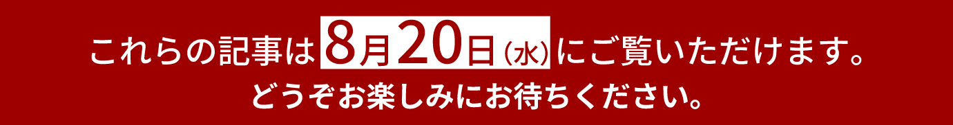 これらの記事は8月20日(水)にご覧いただけます。どうぞお楽しみにお待ちください。